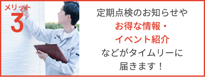 メリット3 定期点検のお知らせや、お得な情報・イベント紹介などがタイムリーに届きます!
